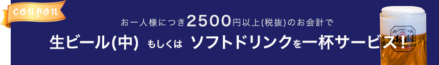 お一人様につき2500円以上(税抜)のお会計で生ビール(中) もしくは ソフトドリンクを一杯サービス！