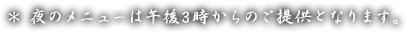 * 夜のメニューは午後3時からのご提供となります。
